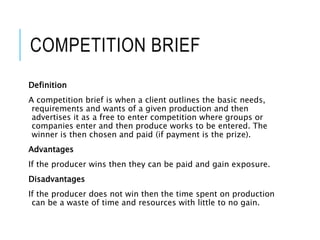 COMPETITION BRIEF
Definition
A competition brief is when a client outlines the basic needs,
requirements and wants of a given production and then
advertises it as a free to enter competition where groups or
companies enter and then produce works to be entered. The
winner is then chosen and paid (if payment is the prize).
Advantages
If the producer wins then they can be paid and gain exposure.
Disadvantages
If the producer does not win then the time spent on production
can be a waste of time and resources with little to no gain.
 