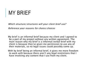 MY BRIEF
Which structure/structures will your client brief use?
Reference your reasons for choice/choices
My brief is an informal brief because my client and I agreed to
be a part of my project without any written agreement. The
main reason why my brief is a informal/verbal brief with my
client is because they’ve given me permission to use any of
their materials, so no legal issues could possibly come up.
With by brief being an informal brief, it gives me more freedom
to work with because there aren’t any legal restrictions that I
have involving any content that I use from my client.
 