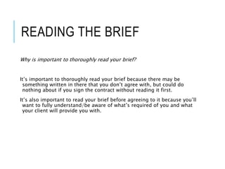 READING THE BRIEF
Why is important to thoroughly read your brief?
It’s important to thoroughly read your brief because there may be
something written in there that you don’t agree with, but could do
nothing about if you sign the contract without reading it first.
It’s also important to read your brief before agreeing to it because you’ll
want to fully understand/be aware of what’s required of you and what
your client will provide you with.
 