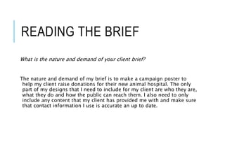 READING THE BRIEF
What is the nature and demand of your client brief?
The nature and demand of my brief is to make a campaign poster to
help my client raise donations for their new animal hospital. The only
part of my designs that I need to include for my client are who they are,
what they do and how the public can reach them. I also need to only
include any content that my client has provided me with and make sure
that contact information I use is accurate an up to date.
 