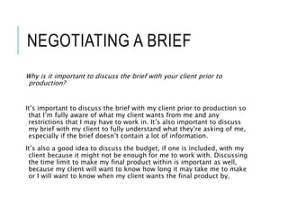 NEGOTIATING A BRIEF
Why is it important to discuss the brief with your client prior to
production?
It’s important to discuss the brief with my client prior to production so
that I’m fully aware of what my client wants from me and any
restrictions that I may have to work in. It’s also important to discuss
my brief with my client to fully understand what they’re asking of me,
especially if the brief doesn’t contain a lot of information.
It’s also a good idea to discuss the budget, if one is included, with my
client because it might not be enough for me to work with. Discussing
the time limit to make my final product within is important as well,
because my client will want to know how long it may take me to make
or I will want to know when my client wants the final product by.
 
