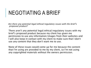 NEGOTIATING A BRIEF
Are there any potential legal/ethical/regulatory issues with the brief’s
proposed product?
There aren’t any potential legal/ethical/regulatory issues with my
brief’s proposed product because my client has given me
permission to use any information/images from their websites and
I will also keep in contact with my client to make sure that I don’t
use any content that they don’t want me to use.
None of these issues would come up for me because the content
that I’m using are provided to me by my client, so I’m not using
any copyrighted materials without the owners permission.
 