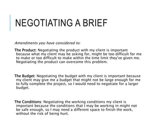 NEGOTIATING A BRIEF
Amendments you have considered to:
The Product: Negotiating the product with my client is important
because what my client may be asking for, might be too difficult for me
to make or too difficult to make within the time limit they’ve given me.
Negotiating the product can overcome this problem.
The Budget: Negotiating the budget with my client is important because
my client may give me a budget that might not be large enough for me
to fully complete the project, so I would need to negotiate for a larger
budget.
The Conditions: Negotiating the working conditions my client is
important because the conditions that I may be working in might not
be safe enough, so I may need a different space to finish the work,
without the risk of being hurt.
 
