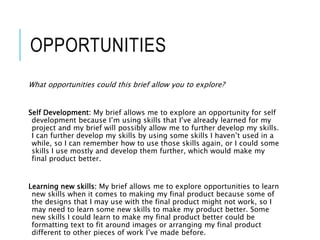 OPPORTUNITIES
What opportunities could this brief allow you to explore?
Self Development: My brief allows me to explore an opportunity for self
development because I’m using skills that I’ve already learned for my
project and my brief will possibly allow me to further develop my skills.
I can further develop my skills by using some skills I haven’t used in a
while, so I can remember how to use those skills again, or I could some
skills I use mostly and develop them further, which would make my
final product better.
Learning new skills: My brief allows me to explore opportunities to learn
new skills when it comes to making my final product because some of
the designs that I may use with the final product might not work, so I
may need to learn some new skills to make my product better. Some
new skills I could learn to make my final product better could be
formatting text to fit around images or arranging my final product
different to other pieces of work I’ve made before.
 