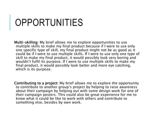 OPPORTUNITIES
Multi-skilling: My brief allows me to explore opportunities to use
multiple skills to make my final product because if I were to use only
one specific type of skill, my final product might not be as good as it
could be if I were to use multiple skills. If I were to use only one type of
skill to make my final product, it would possibly look very boring and
wouldn’t fulfil its purpose. If I were to use multiple skills to make my
final product, it would possibly look better and more eye catching,
which is its purpose.
Contributing to a project: My brief allows me to explore the opportunity
to contribute to another group’s project by helping to raise awareness
about their campaign by helping out with some design work for one of
their campaign posters. This could also be great experience for me to
know what it could be like to work with others and contribute to
something else, besides by own work.
 