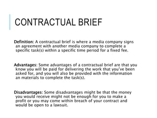 CONTRACTUAL BRIEF
Definition: A contractual brief is where a media company signs
an agreement with another media company to complete a
specific task(s) within a specific time period for a fixed fee.
Advantages: Some advantages of a contractual brief are that you
know you will be paid for delivering the work that you’ve been
asked for, and you will also be provided with the information
an materials to complete the task(s).
Disadvantages: Some disadvantages might be that the money
you would receive might not be enough for you to make a
profit or you may come within breach of your contract and
would be open to a lawsuit.
 