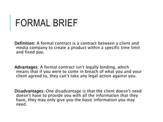 FORMAL BRIEF
Definition: A formal contract is a contract between a client and
media company to create a product within a specific time limit
and fixed pay.
Advantages: A formal contract isn’t legally binding, which
means that if you were to come in breach of what you and your
client agreed to, they can’t take any legal action against you.
Disadvantages: One disadvantage is that the client doesn’t need
doesn’t have to provide you with all the information that they
have, they may only give you the basic information you may
need.
 