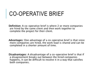 CO-OPERATIVE BRIEF
Definition: A co-operative brief is where 2 or more companies
are hired by the same client and then work together to
complete the project for their client.
Advantages: One advantage of a co-operative brief is that since
more companies are hired, the work load is shared and can be
completed in a shorter amount of time.
Disadvantages: A disadvantage of a co-operative brief is that if
a disagreement breaks out between the hired companies
happens, it can be difficult to resolve it in a way that satisfies
both companies.
 