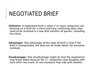 NEGOTIATED BRIEF
Definition: A negotiated brief is when 2 or more companies are
working on a brief for a client and have conflicting ideas that
need to be resolved in a way that satisfies all parties, including
the client.
Advantages: One advantage of this type of brief is that if the
brief is renegotiated, the deal can be made better for everyone
involved.
Disadvantages: One disadvantage might be that the negotiation
may break down because the 2+ companies may disagree with
each other too much, or one company may side with another.
 