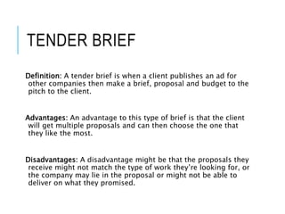 TENDER BRIEF
Definition: A tender brief is when a client publishes an ad for
other companies then make a brief, proposal and budget to the
pitch to the client.
Advantages: An advantage to this type of brief is that the client
will get multiple proposals and can then choose the one that
they like the most.
Disadvantages: A disadvantage might be that the proposals they
receive might not match the type of work they’re looking for, or
the company may lie in the proposal or might not be able to
deliver on what they promised.
 