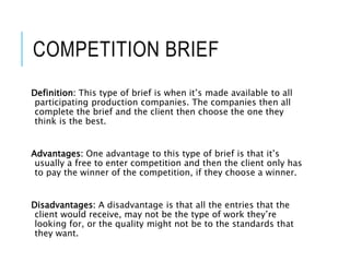 COMPETITION BRIEF
Definition: This type of brief is when it’s made available to all
participating production companies. The companies then all
complete the brief and the client then choose the one they
think is the best.
Advantages: One advantage to this type of brief is that it’s
usually a free to enter competition and then the client only has
to pay the winner of the competition, if they choose a winner.
Disadvantages: A disadvantage is that all the entries that the
client would receive, may not be the type of work they’re
looking for, or the quality might not be to the standards that
they want.
 