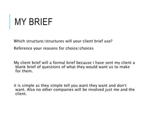 MY BRIEF
Which structure/structures will your client brief use?
Reference your reasons for choice/choices
My client brief will a formal brief because i have sent my client a
blank brief of questions of what they would want us to make
for them.
it is simple as they simple tell you want they want and don’t
want. Also no other companies will be involved just me and the
client.
 