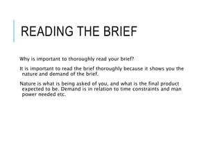 READING THE BRIEF
Why is important to thoroughly read your brief?
It is important to read the brief thoroughly because it shows you the
nature and demand of the brief.
Nature is what is being asked of you, and what is the final product
expected to be. Demand is in relation to time constraints and man
power needed etc.
 