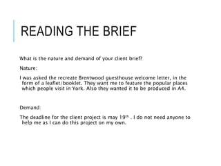 READING THE BRIEF
What is the nature and demand of your client brief?
Nature:
I was asked the recreate Brentwood guesthouse welcome letter, in the
form of a leaflet/booklet. They want me to feature the popular places
which people visit in York. Also they wanted it to be produced in A4.
Demand:
The deadline for the client project is may 19th . I do not need anyone to
help me as I can do this project on my own.
 