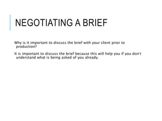 NEGOTIATING A BRIEF
Why is it important to discuss the brief with your client prior to
production?
It is important to discuss the brief because this will help you if you don’t
understand what is being asked of you already.
 
