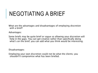 NEGOTIATING A BRIEF
What are the advantages and disadvantages of employing discretion
with a brief?
Advantages:
Some briefs may be quite brief or vague so allowing your discretion will
help in the gaps. You can get creative rather than specifically doing
what’s on the brief; you can add what you think would be interesting.
Disadvantages:
Employing your own discretion could not be what the clients; you
shouldn't’t compromise what has been briefed.
 