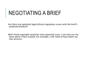 NEGOTIATING A BRIEF
Are there any potential legal/ethical/regulatory issues with the brief’s
proposed product?
Well I think copyright would be main potential issue. I can only use my
work which I have created. For example, I will need to have taken my
own pictures.
 