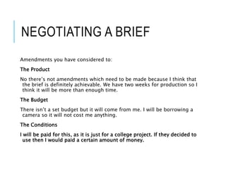 NEGOTIATING A BRIEF
Amendments you have considered to:
The Product
No there’s not amendments which need to be made because I think that
the brief is definitely achievable. We have two weeks for production so I
think it will be more than enough time.
The Budget
There isn’t a set budget but it will come from me. I will be borrowing a
camera so it will not cost me anything.
The Conditions
I will be paid for this, as it is just for a college project. If they decided to
use then I would paid a certain amount of money.
 