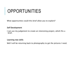 OPPORTUNITIES
What opportunities could this brief allow you to explore?
Self Development
I can use my judgement to create an interesting project, which fits a
brief.
Learning new skills
Well I will be returning back to photography to get the pictures I need.
 