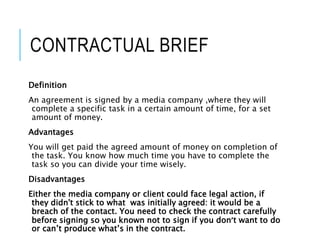 CONTRACTUAL BRIEF
Definition
An agreement is signed by a media company ,where they will
complete a specific task in a certain amount of time, for a set
amount of money.
Advantages
You will get paid the agreed amount of money on completion of
the task. You know how much time you have to complete the
task so you can divide your time wisely.
Disadvantages
Either the media company or client could face legal action, if
they didn't stick to what was initially agreed: it would be a
breach of the contact. You need to check the contract carefully
before signing so you known not to sign if you don’t want to do
or can’t produce what’s in the contract.
 