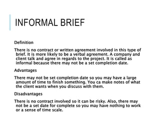 INFORMAL BRIEF
Definition
There is no contract or written agreement involved in this type of
brief. It is more likely to be a verbal agreement. A company and
client talk and agree in regards to the project. It is called as
informal because there may not be a set completion date.
Advantages
There may not be set completion date so you may have a large
amount of time to finish something. You ca make notes of what
the client wants when you discuss with them.
Disadvantages
There is no contract involved so it can be risky. Also, there may
not be a set date for complete so you may have nothing to work
or a sense of time scale.
 