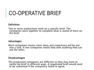 CO-OPERATIVE BRIEF
Definition
Two or more productions work on a specific brief. The
companies work together to complete what is asked of them on
the brief.
Advantages
More companies means more ideas and experience will be put
into a task. If one companies needs help with anything they can
ask the other.
Disadvantages
The production companies are different so they may want to
tackle the brief in different ways. A negotiated brief would need
to be submitted if the companies failed to agree.
 