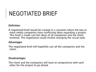 NEGOTIATED BRIEF
Definition
A negotiated brief would be created in a situation where the two or
more media companies have conflicting ideas regarding a project.
This brief is made suit the ideas of all companies and the client
involved. The negotiation could involve changing the visual style.
Advantages
The negotiated brief will hopefully suit all the companies and the
client.
Disadvantages
The client and the companies will have to compromise with each
other for the project to go ahead.
 