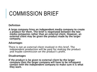 COMMISSION BRIEF
Definition
A large company hires an independent media company to create
a product for them. The brief is negotiated between the two
media companies rather than an external client. However, an
external client may be given the product made by the larger
company.
Advantages
There is not an external client involved in this brief. The
independent production will be paid for making the product
and maybe commission on the product’s profit.
Disadvantages
If the product is be given to external client by the larger
company then the larger company will have to be infrequent
contact with the independent company to make sure it is what
they want.
 