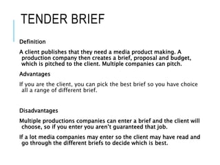 TENDER BRIEF
Definition
A client publishes that they need a media product making. A
production company then creates a brief, proposal and budget,
which is pitched to the client. Multiple companies can pitch.
Advantages
If you are the client, you can pick the best brief so you have choice
all a range of different brief.
Disadvantages
Multiple productions companies can enter a brief and the client will
choose, so if you enter you aren’t guaranteed that job.
If a lot media companies may enter so the client may have read and
go through the different briefs to decide which is best.
 