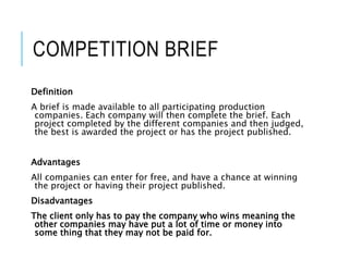 COMPETITION BRIEF
Definition
A brief is made available to all participating production
companies. Each company will then complete the brief. Each
project completed by the different companies and then judged,
the best is awarded the project or has the project published.
Advantages
All companies can enter for free, and have a chance at winning
the project or having their project published.
Disadvantages
The client only has to pay the company who wins meaning the
other companies may have put a lot of time or money into
some thing that they may not be paid for.
 