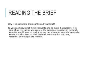 READING THE BRIEF
Why is important to thoroughly read your brief?
So you can know what the client wants and to make it accurately. If in
case of an emergency you can use the emergency contact in the brief.
You also would need to read it so you can ensure to meet the demands.
You would also need to read the brief to ensure that the time,
resources and budget are realistic.
 