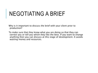 NEGOTIATING A BRIEF
Why is it important to discuss the brief with your client prior to
production?
To make sure that they know what you are doing so that they can
correct you or tell you which they like the best. If you want to change
anything then you can discuss at this stage of development. It avoids
wasting money and resources.
 