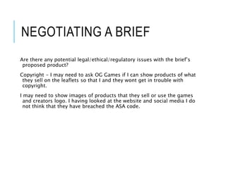 NEGOTIATING A BRIEF
Are there any potential legal/ethical/regulatory issues with the brief’s
proposed product?
Copyright - I may need to ask OG Games if I can show products of what
they sell on the leaflets so that I and they wont get in trouble with
copyright.
I may need to show images of products that they sell or use the games
and creators logo. I having looked at the website and social media I do
not think that they have breached the ASA code.
 