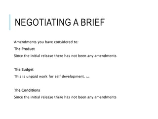 NEGOTIATING A BRIEF
Amendments you have considered to:
The Product
Since the initial release there has not been any amendments
The Budget
This is unpaid work for self development. Sadly
The Conditions
Since the initial release there has not been any amendments
 