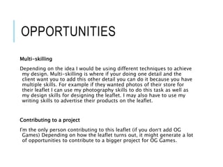 OPPORTUNITIES
Multi-skilling
Depending on the idea I would be using different techniques to achieve
my design. Multi-skilling is where if your doing one detail and the
client want you to add this other detail you can do it because you have
multiple skills. For example if they wanted photos of their store for
their leaflet I can use my photography skills to do this task as well as
my design skills for designing the leaflet. I may also have to use my
writing skills to advertise their products on the leaflet.
Contributing to a project
I'm the only person contributing to this leaflet (if you don’t add OG
Games) Depending on how the leaflet turns out, it might generate a lot
of opportunities to contribute to a bigger project for OG Games.
 