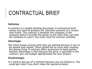 CONTRACTUAL BRIEF
Definition
A contract in a legally binding document. A contractual brief
means you have to produce the specified outcome in a certain
time frame. The contract is between the company. If the
company doesn't provide the goods to the client they can take
the company to court. You must read the contract carefully.
Advantages
The client knows exactly what they are getting because it has to
be agreed and signed. There should be no issue with creating
the wrong thing. A contract offers protection to both parties.
Another advantage is that because the price is specified in the
contract, you can budget appropriately for your project.
Disadvantages
It is hard to get out of a contract because you are locked in. You
could get sued if you don’t make the agreed product.
 