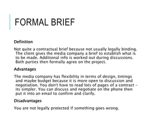 FORMAL BRIEF
Definition
Not quite a contractual brief because not usually legally binding.
The client gives the media company a brief to establish what is
to be made. Additional info is worked out during discussions.
Both parties then formally agree on the project.
Advantages
The media company has flexibility in terms of design, timings
and maybe budget because it is more open to discussion and
negotiation. You don’t have to read lots of pages of a contract –
its simpler. You can discuss and negotiate on the phone then
put it into an email to confirm and clarify.
Disadvantages
You are not legally protected if something goes wrong.
 