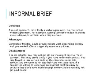 INFORMAL BRIEF
Definition
A casual approach, most likely a verbal agreement. No contract or
written agreement. For example, Asking someone to pop in and do
some video work for them when they are free.
Advantages
Completely flexible. Could provide future work depending on how
well you worked. Client is typically open to any ideas.
Disadvantages
It is not reliable. You may not get aid an you might have to chase
payment. This may prove tricky if you have no formal contract. You
may forget to take certain parts of the clients business into
account and so you may not get their core message right. If a
business is willing to undertake an informal brief this may be
because they don’t have much/enough money and so you may not
get paid much.
 