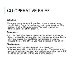 CO-OPERATIVE BRIEF
Definition
Where you are working with another company to work on a
specific brief. You are a double act, both hired together. This
happens a lot in film production. You work together on
different elements of the product.
Advantages
You combined efforts could make a more refined product. In
theory, it could be quicker. Also you can bounce ideas off each
other and maybe this could lead to increased creativity.
Because there is two of you, you have a backup if you fall ill.
Disadvantages
2nd person could be a dead weight. You may have
disagreements which could slow production. The payment will
have to be split which means you get less money for yourself. If
the other person falls ill then you are the backup.
 