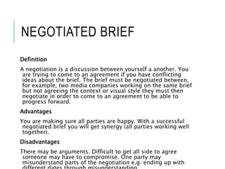 NEGOTIATED BRIEF
Definition
A negotiation is a discussion between yourself a another. You
are trying to come to an agreement if you have conflicting
ideas about the brief. The brief must be negotiated between,
for example, two media companies working on the same brief
but not agreeing the context or visual style they must then
negotiate in order to come to an agreement to be able to
progress forward.
Advantages
You are making sure all parties are happy. With a successful
negotiated brief you will get synergy (all parties working well
together).
Disadvantages
There may be arguments. Difficult to get all side to agree
someone may have to compromise. One party may
misunderstand parts of the negotiation e.g. ending up with
 