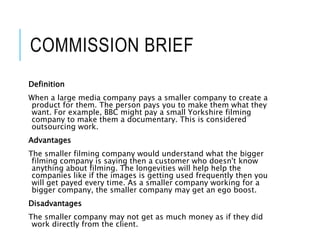 COMMISSION BRIEF
Definition
When a large media company pays a smaller company to create a
product for them. The person pays you to make them what they
want. For example, BBC might pay a small Yorkshire filming
company to make them a documentary. This is considered
outsourcing work.
Advantages
The smaller filming company would understand what the bigger
filming company is saying then a customer who doesn't know
anything about filming. The longevities will help help the
companies like if the images is getting used frequently then you
will get payed every time. As a smaller company working for a
bigger company, the smaller company may get an ego boost.
Disadvantages
The smaller company may not get as much money as if they did
work directly from the client.
 