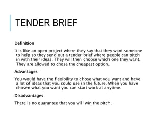 TENDER BRIEF
Definition
It is like an open project where they say that they want someone
to help so they send out a tender brief where people can pitch
in with their ideas. They will then choose which one they want.
They are allowed to chose the cheapest option.
Advantages
You would have the flexibility to chose what you want and have
a lot of ideas that you could use in the future. When you have
chosen what you want you can start work at anytime.
Disadvantages
There is no guarantee that you will win the pitch.
 