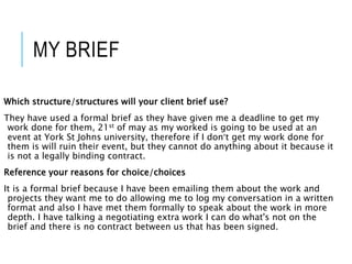 MY BRIEF
Which structure/structures will your client brief use?
They have used a formal brief as they have given me a deadline to get my
work done for them, 21st of may as my worked is going to be used at an
event at York St Johns university, therefore if I don’t get my work done for
them is will ruin their event, but they cannot do anything about it because it
is not a legally binding contract.
Reference your reasons for choice/choices
It is a formal brief because I have been emailing them about the work and
projects they want me to do allowing me to log my conversation in a written
format and also I have met them formally to speak about the work in more
depth. I have talking a negotiating extra work I can do what's not on the
brief and there is no contract between us that has been signed.
 