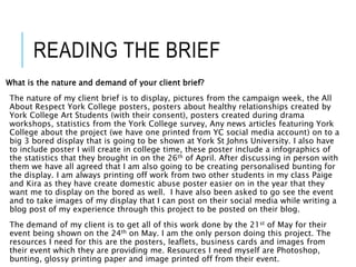 READING THE BRIEF
What is the nature and demand of your client brief?
The nature of my client brief is to display, pictures from the campaign week, the All
About Respect York College posters, posters about healthy relationships created by
York College Art Students (with their consent), posters created during drama
workshops, statistics from the York College survey, Any news articles featuring York
College about the project (we have one printed from YC social media account) on to a
big 3 bored display that is going to be shown at York St Johns University. I also have
to include poster I will create in college time, these poster include a infographics of
the statistics that they brought in on the 26th of April. After discussing in person with
them we have all agreed that I am also going to be creating personalised bunting for
the display. I am always printing off work from two other students in my class Paige
and Kira as they have create domestic abuse poster easier on in the year that they
want me to display on the bored as well. I have also been asked to go see the event
and to take images of my display that I can post on their social media while writing a
blog post of my experience through this project to be posted on their blog.
The demand of my client is to get all of this work done by the 21st of May for their
event being shown on the 24th on May. I am the only person doing this project. The
resources I need for this are the posters, leaflets, business cards and images from
their event which they are providing me. Resources I need myself are Photoshop,
bunting, glossy printing paper and image printed off from their event.
 