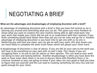 NEGOTIATING A BRIEF
What are the advantages and disadvantages of employing discretion with a brief?
An advantage of employing discretion with a brief is that you have full control as no is
bossing you around and controlling what you can do. This gives you more freedom to
chose what you want to creative this also involves being able to add small parts into
your work that maybe your client did not ask to as experiment with their reaction if you
think something would work better then they ask you can be risky and go for it. Another
advantage of employing discretion is you have time to get one with as no one is
bothering you and have any input, you can get on with your work, this also means you
are more likely to complete the work much faster which will please your client more.
A disadvantage of discretion is lack of advice. If you are left on your own to the work you
will have to do everything on your own with no one’s help. This means if you are
struggling there is no one to ask for advice or their opinion. This can lead to your work
not being its best and lacking behind. Another disadvantage is when you have done the
work or have some ideas there is no one to discuss them with therefore there is no
criticism involved so your not going to know if your ideas are very good or bad you have
to figure that out yourself and this can lead to creating something not very nice and not
good enough for your client.
 
