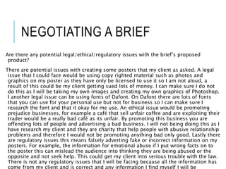 NEGOTIATING A BRIEF
Are there any potential legal/ethical/regulatory issues with the brief’s proposed
product?
There are potential issues with creating some posters that my client as asked. A legal
issue that I could face would be using copy righted material such as photos and
graphics on my poster as they have only be licensed to use it so I am not aloud, a
result of this could be my client getting sued lots of money. I can make sure I do not
do this as I will be taking my own images and creating my own graphics of Photoshop.
I another legal issue can be using fonts of Dafont. On Dafont there are lots of fonts
that you can use for your personal use but not for business so I can make sure I
research the font and that it okay for me use. An ethical issue would be promoting
prejudice businesses, for example a café that sell unfair coffee and are exploiting their
trader would be a really bad café as its unfair. By promoting this business you are
offending lots of people and advertising a bad business. I will not being doing this as I
have research my client and they are charity that help people with abusive relationship
problems and therefore I would not be promoting anything bad only good. Lastly there
are regulatory issues this means falsely adverting fake or incorrect information on my
posters. For example, the information for emotional abuse if I put wrong facts on to
the poster this can mislead the audience into thinking they are being abused or the
opposite and not seek help. This could get my client into serious trouble with the law.
There is not any regulatory issues that I will be facing because all the information has
come from my client and is correct and any information I find myself I will be
 
