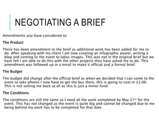 NEGOTIATING A BRIEF
Amendments you have considered to:
The Product
There has been amendment to the brief as additional work has been added for me to
do. After speaking with my client I am now creating an infographic poster, writing a
blog and coming to the event to takes images. This was not in the original brief but we
have felt I am able to do this with the other projects they have asked me to do. This
amendment was followed up in a email to make it official and a formal brief.
The Budget
The budget did change after the official brief as when we decided that I can come to the
event to take photos I now have to get the bus there, this is going to cost m £3.00.
This is not setting me back at all as this Is just a minor fund.
The Conditions
The conditions are still the same as I need all the work completed by May 21st for the
event. This has not changed as the event is quite big and cannot be changed due to me
being behind my work has to be completed for that date.
 