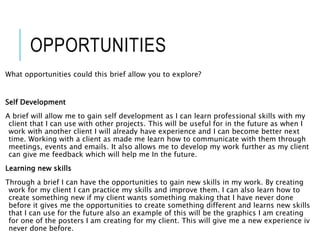 OPPORTUNITIES
What opportunities could this brief allow you to explore?
Self Development
A brief will allow me to gain self development as I can learn professional skills with my
client that I can use with other projects. This will be useful for in the future as when I
work with another client I will already have experience and I can become better next
time. Working with a client as made me learn how to communicate with them through
meetings, events and emails. It also allows me to develop my work further as my client
can give me feedback which will help me In the future.
Learning new skills
Through a brief I can have the opportunities to gain new skills in my work. By creating
work for my client I can practice my skills and improve them. I can also learn how to
create something new if my client wants something making that I have never done
before it gives me the opportunities to create something different and learns new skills
that I can use for the future also an example of this will be the graphics I am creating
for one of the posters I am creating for my client. This will give me a new experience iv
never done before.
 