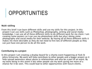OPPORTUNITIES
Multi-skilling
From this brief I can learn different skills and use my skills for this project. In this
project I can use skills such as Photoshop, photography, writing and social media
knowledge. I can use all of these different skills to do different work for my client. I am
creating some posters so I can use my photoshoot skills but also I doing some
photography and social media for their website. By having all of these different skills it
makes me more desirable as they do not need to hire lots of different people as they
can just have one person to do all the work.
Contributing to a project
In this project I am creating a display board for a charity event happening at York St
Johns University. My work will help contribute to other people and a bigger project as it
help spread awareness about abuse in relationships and also be a part of an event. By
my work being in this event it lets other people see my work giving me more of a
chance for it be seen. This could lead to other opportunities with future clients.
 