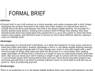 FORMAL BRIEF
Definition
A formal brief is not a full contract as a client provides and media company with a brief simply
displaying the product they want to be made. Any other product or material they want to
include has to be discussed however the brief it not always legally binding. For example if a
charity wanted some posters creating and created a brief of things they wanted, they have
formalised the brief and stated what they wanted but it is up to the creator to chose the fonts,
colours and graphics and therefore have to discuss to there client different options making it
more of a flexible brief.
Advantages
One advantage to a formal brief is flexibility, as it allow the freelancer to have some control on
what they make and choice. Another advantage is that it is not always legally binding meaning
you do not have to go through with it if you change your mind. It nice and simple with a well
structure page of things they need and room for discussion it is much better than reading
pages and pages of writing from a contract as it keeps to easy to understand exactly what they
want. Also you can email your client making it simple to get in contact with the and everything
is sent through emails after having phone calls with your client discussing other projects you
can know you will have it all down in writing making it easier to come back to and also use as
proof as form of protecting yourself.
Disadvantages
There is no protection as it is not always legally binding there your client and freelancer can bail
 